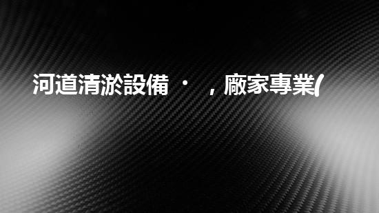 河道清淤設備，廠家專業(yè)保障水質(zhì)清潔